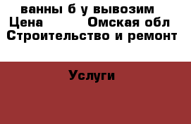 ванны б/у вывозим › Цена ­ 100 - Омская обл. Строительство и ремонт » Услуги   